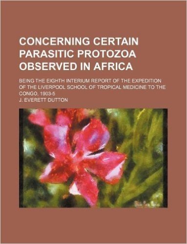 Concerning Certain Parasitic Protozoa Observed in Africa; Being the Eighth Interium Report of the Expedition of the Liverpool School of Tropical Medic