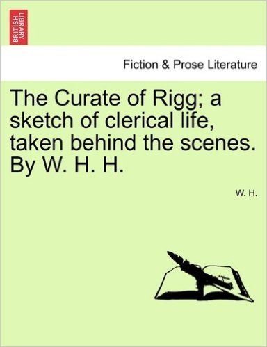 The Curate of Rigg; A Sketch of Clerical Life, Taken Behind the Scenes. by W. H. H.