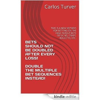 BETS SHOULD NOT BE DOUBLED AFTER EVERY LOSS!  DOUBLE THE MULTIPLE BET SEQUENCES INSTEAD!: THIS IS A NEW METHOD FOR BETTING ON THE HIGH PAYOUT BETS  OF SIC BO, CRAPS, ROULETTE, ETC. (English Edition) [Kindle-editie]