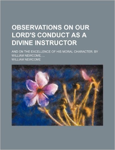 Observations on Our Lord's Conduct as a Divine Instructor; And on the Excellence of His Moral Character. by William Newcome