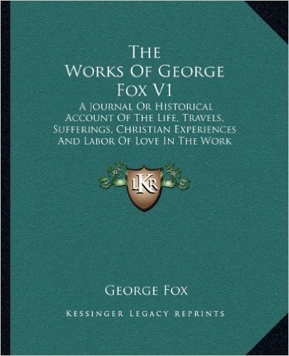 The Works of George Fox V1: A Journal or Historical Account of the Life, Travels, Sufferings, Christian Experiences and Labor of Love in the Work of the Ministry