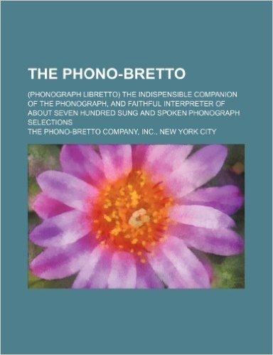 The Phono-Bretto; (Phonograph Libretto) the Indispensible Companion of the Phonograph, and Faithful Interpreter of about Seven Hundred Sung and Spoken