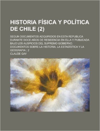 Historia Fisica y Politica de Chile; Segun Documentos Adquiridos En Esta Republica Durante Doce Anos de Residencia En Ella y Publicada Bajo Los Auspic