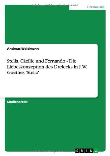 Stella, Cacilie Und Fernando - Die Liebeskonzeption Des Dreiecks in J. W. Goethes 'Stella'