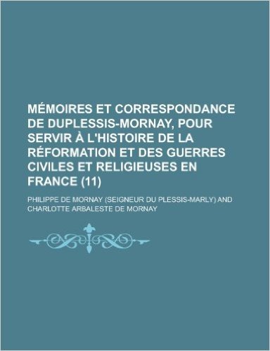 Memoires Et Correspondance de Duplessis-Mornay, Pour Servir A L'Histoire de La Reformation Et Des Guerres Civiles Et Religieuses En France (11)