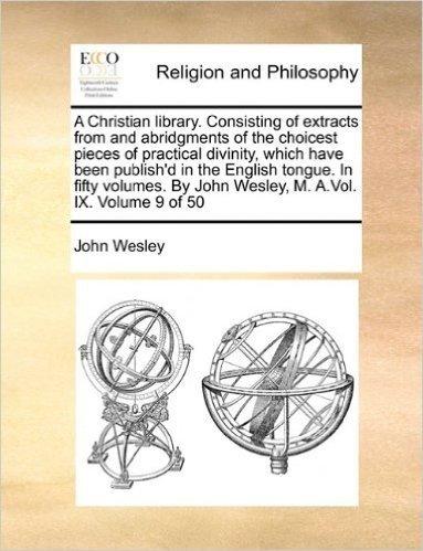 A Christian Library. Consisting of Extracts from and Abridgments of the Choicest Pieces of Practical Divinity, Which Have Been Publish'd in the ... by John Wesley, M. A.Vol. IX. Volume 9 of 50