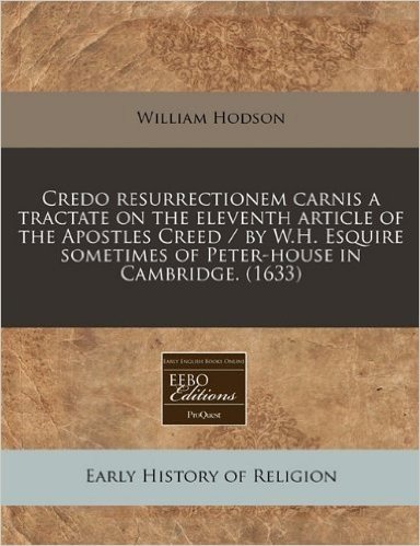 Credo Resurrectionem Carnis a Tractate on the Eleventh Article of the Apostles Creed / By W.H. Esquire Sometimes of Peter-House in Cambridge. (1633)