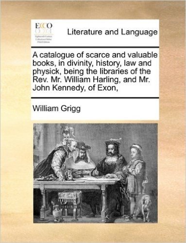 A   Catalogue of Scarce and Valuable Books, in Divinity, History, Law and Physick, Being the Libraries of the REV. Mr. William Harling, and Mr. John K