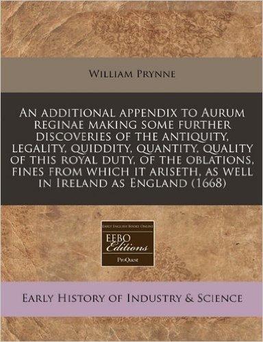 An  Additional Appendix to Aurum Reginae Making Some Further Discoveries of the Antiquity, Legality, Quiddity, Quantity, Quality of This Royal Duty, o