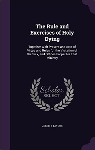 The Rule and Exercises of Holy Dying: Together with Prayers and Acts of Virtue and Rules for the Visitation of the Sick, and Offices Proper for That Ministry