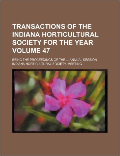 Transactions of the Indiana Horticultural Society for the Year Volume 47; Being the Proceedings of the Annual Session