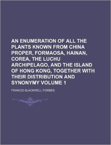 An Enumeration of All the Plants Known from China Proper, Formaosa, Hainan, Corea, the Luchu Archipelago, and the Island of Hong Kong, Together with Their Distribution and Synonymy Volume 1