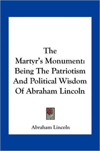 The Martyr's Monument: Being the Patriotism and Political Wisdom of Abraham Lincoln