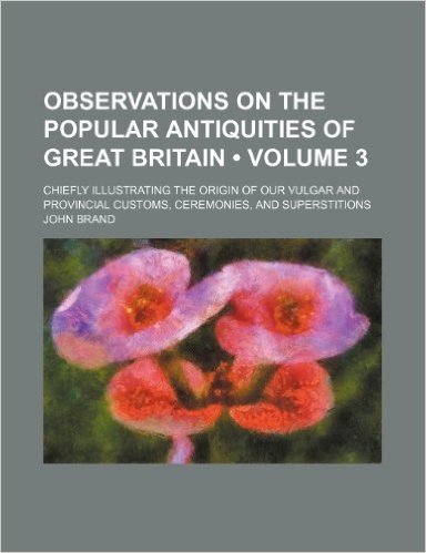 Observations on the Popular Antiquities of Great Britain (Volume 3); Chiefly Illustrating the Origin of Our Vulgar and Provincial Customs, Ceremonies,