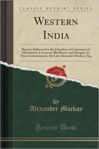 Western India: Reports Addressed to the Chambers of Commerce of Manchester, Liverpool, Blackburn, and Glasgow, by Their Commissioner, the Late Alexander MacKay, Esq. (Classic Reprint)