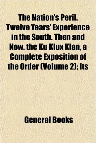 The Nation's Peril. Twelve Years' Experience in the South. Then and Now. the Ku Klux Klan, a Complete Exposition of the Order (Volume 2); Its