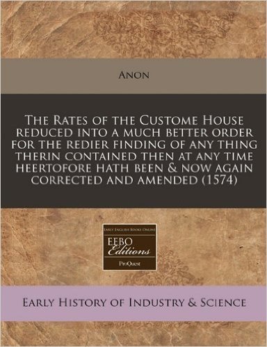 The Rates of the Custome House Reduced Into a Much Better Order for the Redier Finding of Any Thing Therin Contained Then at Any Time Heertofore Hath