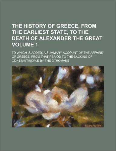 The History of Greece, from the Earliest State, to the Death of Alexander the Great Volume 1; To Which Is Added, a Summary Account of the Affairs of ... the Sacking of Constantinople by the Othomans