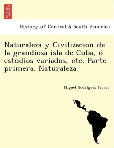 Naturaleza y Civilizacion de La Grandiosa Isla de Cuba, O Estudios Variados, Etc. Parte Primera. Naturaleza