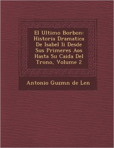 El Ultimo Borbon: Historia Dramatica de Isabel II Desde Sus Primeres a OS Hasta Su Caida del Trono, Volume 2