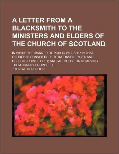 A Letter from a Blacksmith to the Ministers and Elders of the Church of Scotland; In Which the Manner of Public Worship in That Church Is Considered ... and Methods for Removing Them Humbly Proposed