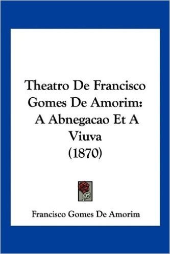 Theatro de Francisco Gomes de Amorim: A Abnegacao Et a Viuva (1870)
