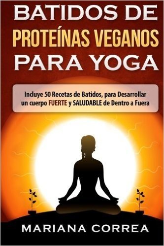 Batidos de Proteinas Veganos Para Yoga: Incluye 50 Recetas de Batidos, Para Desarrollar Un Cuerpo Fuerte y Saludable de Dentro a Fuera