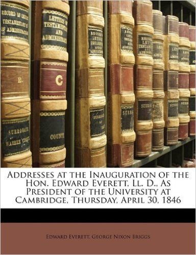 Addresses at the Inauguration of the Hon. Edward Everett, LL. D., as President of the University at Cambridge, Thursday, April 30, 1846