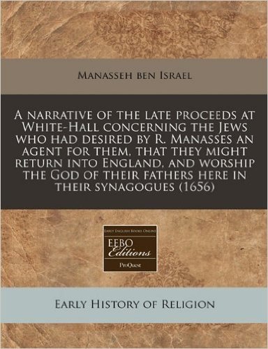 A Narrative of the Late Proceeds at White-Hall Concerning the Jews Who Had Desired by R. Manasses an Agent for Them, That They Might Return Into ... Their Fathers Here in Their Synagogues (1656)