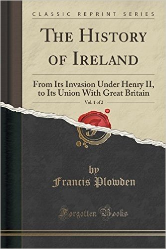 The History of Ireland, Vol. 1 of 2: From Its Invasion Under Henry II, to Its Union with Great Britain (Classic Reprint)