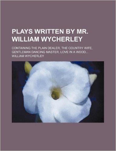 Plays Written by Mr. William Wycherley; Containing the Plain Dealer, the Country Wife, Gentleman Dancing Master, Love in a Wood...