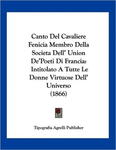 Canto del Cavaliere Fenicia Membro Della Societa Dell' Union de'Poeti Di Francia: Intitolato a Tutte Le Donne Virtuose Dell' Universo (1866)