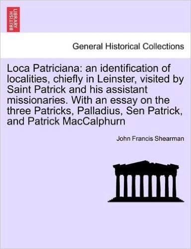 Loca Patriciana: An Identification of Localities, Chiefly in Leinster, Visited by Saint Patrick and His Assistant Missionaries. with an Essay on the ... Sen Patrick, and Patrick Maccalphurn