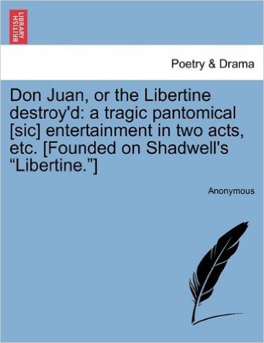 Don Juan, or the Libertine Destroy'd: A Tragic Pantomical [Sic] Entertainment in Two Acts, Etc. [Founded on Shadwell's Libertine.]