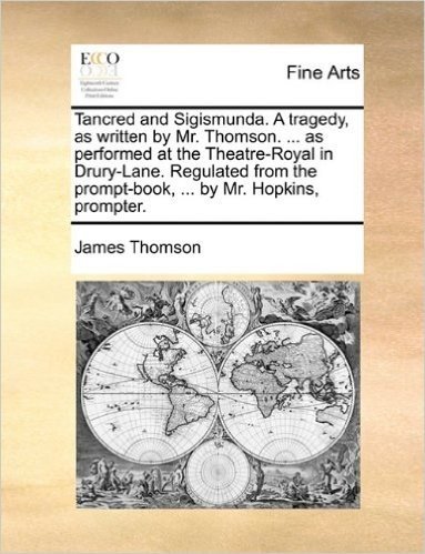 Tancred and Sigismunda. a Tragedy, as Written by Mr. Thomson. ... as Performed at the Theatre-Royal in Drury-Lane. Regulated from the Prompt-Book, ... by Mr. Hopkins, Prompter.