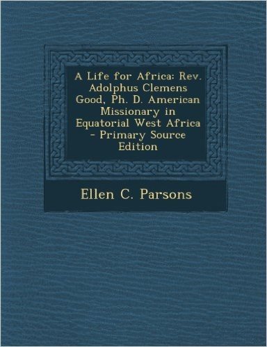 Life for Africa: REV. Adolphus Clemens Good, PH. D. American Missionary in Equatorial West Africa