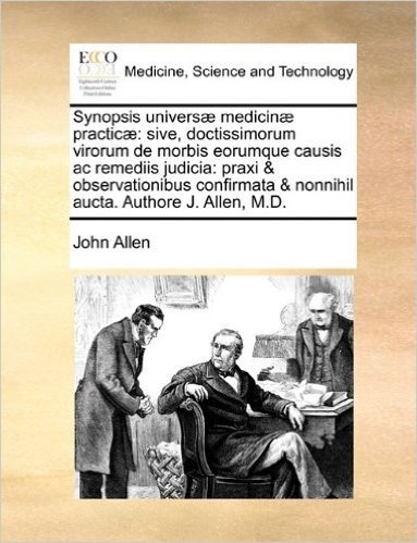 Synopsis Univers] Medicin] Practic]: Sive, Doctissimorum Virorum de Morbis Eorumque Causis AC Remediis Judicia: Praxi & Observationibus Confirmata & Nonnihil Aucta. Authore J. Allen, M.D.