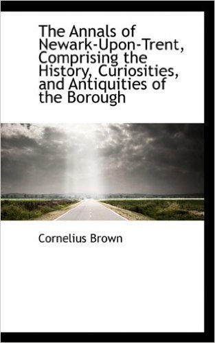 The Annals of Newark-Upon-Trent, Comprising the History, Curiosities, and Antiquities of the Borough