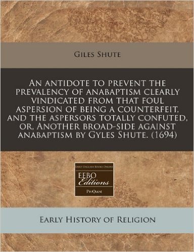 An Antidote to Prevent the Prevalency of Anabaptism Clearly Vindicated from That Foul Aspersion of Being a Counterfeit, and the Aspersors Totally ... Against Anabaptism by Gyles Shute. (1694)