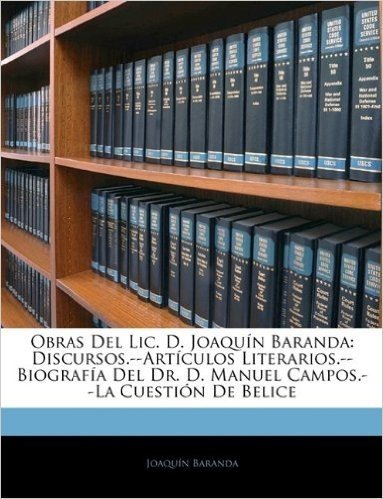 Obras del LIC. D. Joaqun Baranda: Discursos.--Artculos Literarios.--Biografa del Dr. D. Manuel Campos.--La Cuestin de Belice