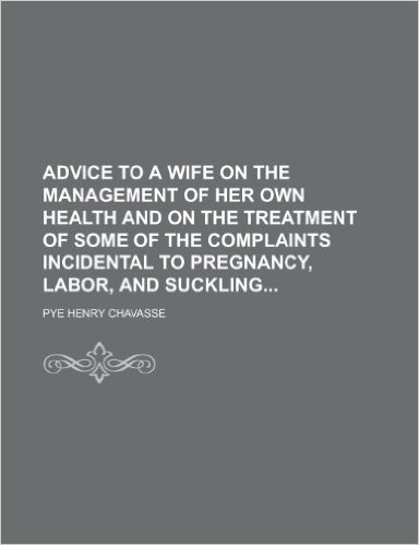 Advice to a Wife on the Management of Her Own Health and on the Treatment of Some of the Complaints Incidental to Pregnancy, Labor, and Suckling