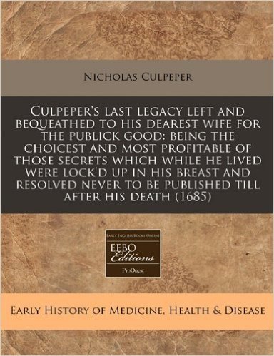 Culpeper's Last Legacy Left and Bequeathed to His Dearest Wife for the Publick Good: Being the Choicest and Most Profitable of Those Secrets Which ... to Be Published Till After His Death (1685)