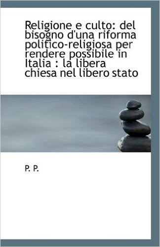 Religione E Culto: del Bisogno D'Una Riforma Politico-Religiosa Per Rendere Possibile in Italia: La