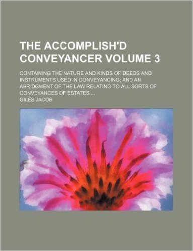 The Accomplish'd Conveyancer; Containing the Nature and Kinds of Deeds and Instruments Used in Conveyancing and an Abridgment of the Law Relating to All Sorts of Conveyances of Estates Volume 3