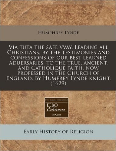 Via Tuta the Safe Vvay. Leading All Christians, by the Testimonies and Confessions of Our Best Learned Aduersaries, to the True, Ancient, and Catholiq