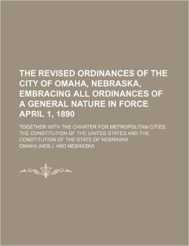 The Revised Ordinances of the City of Omaha, Nebraska, Embracing All Ordinances of a General Nature in Force April 1, 1890; Together with the Charter ... and the Constitution of the State of Nebra