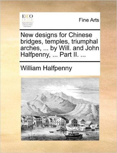 New Designs for Chinese Bridges, Temples, Triumphal Arches, ... by Will. and John Halfpenny, ... Part II. ...