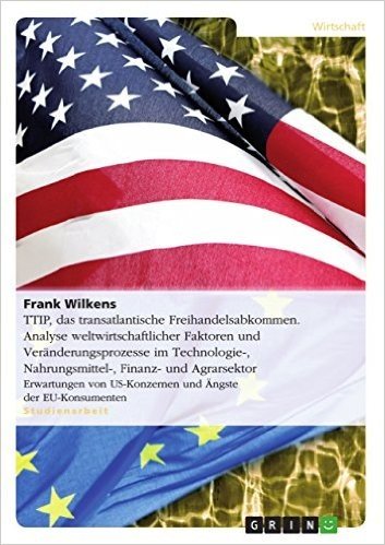 TTIP,  das transatlantische Freihandelsabkommen. Analyse weltwirtschaftlicher Faktoren und Veränderungsprozesse im Technologie-, Nahrungsmittel-, Finanz- ... US-Konzernen und Ängste der EU-Konsumenten