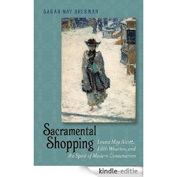 Sacramental Shopping: Louisa May Alcott, Edith Wharton, and the Spirit of Modern Consumerism (Becoming Modern: New Nineteenth-Century Studies) [Kindle-editie]