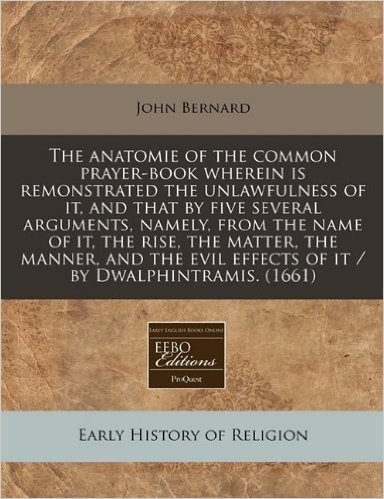 The Anatomie of the Common Prayer-Book Wherein Is Remonstrated the Unlawfulness of It, and That by Five Several Arguments, Namely, from the Name of It